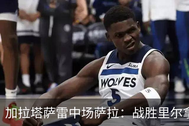 加拉塔萨雷中场萨拉：战胜里尔拿下欧冠首胜给全队带来了信心